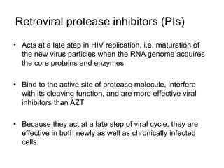 Retroviral protease inhibitors (PIs)
• Acts at a late step in HIV replication, i.e. maturation of
the new virus particles when the RNA genome acquires
the core proteins and enzymes
• Bind to the active site of protease molecule, interfere
with its cleaving function, and are more effective viral
inhibitors than AZT
• Because they act at a late step of viral cycle, they are
effective in both newly as well as chronically infected
cells
 