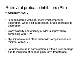 Retroviral protease inhibitors (PIs)
 Atazanavir (ATV)
• is administered with light meal which improves
absorption, while acid suppressant drugs decrease its
absorption
• Bioavailability and efficacy of ATV is improved by
combining with RTV
• Dyslipidaemia and other metabolic complications are
minimal with ATV
• jaundice occurs in some patients without liver damage
due to inhibition of hepatic glucuronyl transferase
 