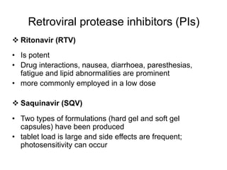 Retroviral protease inhibitors (PIs)
 Ritonavir (RTV)
• Is potent
• Drug interactions, nausea, diarrhoea, paresthesias,
fatigue and lipid abnormalities are prominent
• more commonly employed in a low dose
 Saquinavir (SQV)
• Two types of formulations (hard gel and soft gel
capsules) have been produced
• tablet load is large and side effects are frequent;
photosensitivity can occur
 