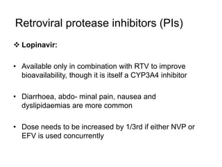 Retroviral protease inhibitors (PIs)
 Lopinavir:
• Available only in combination with RTV to improve
bioavailability, though it is itself a CYP3A4 inhibitor
• Diarrhoea, abdo- minal pain, nausea and
dyslipidaemias are more common
• Dose needs to be increased by 1/3rd if either NVP or
EFV is used concurrently
 