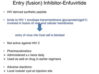 Entry (fusion) Inhibitor-Enfuvirtide
• HIV derived synthetic peptide
• binds to HIV 1 envelope transmembrane glycoprotein(gp41)
involved in fusion of viral and cellular membranes
entry of virus into host cell is blocked
• Not active against HIV 2
• Pharmacokinetics:
 Administered s.c twice daily
 Used as add on drug in earlier regimens
• Adverse reactions:
 Local nodule/ cyst at injection site
 