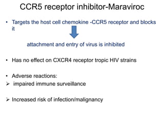 CCR5 receptor inhibitor-Maraviroc
• Targets the host cell chemokine -CCR5 receptor and blocks
it
attachment and entry of virus is inhibited
• Has no effect on CXCR4 receptor tropic HIV strains
• Adverse reactions:
 impaired immune surveillance
 Increased risk of infection/malignancy
 