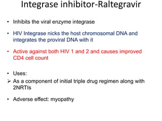 Integrase inhibitor-Raltegravir
• Inhibits the viral enzyme integrase
• HIV Integrase nicks the host chromosomal DNA and
integrates the proviral DNA with it
• Active against both HIV 1 and 2 and causes improved
CD4 cell count
• Uses:
 As a component of initial triple drug regimen along with
2NRTIs
• Adverse effect: myopathy
 