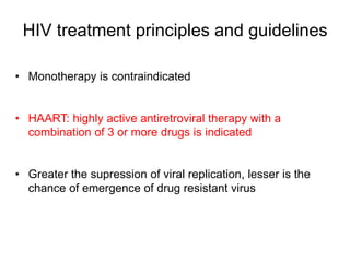 HIV treatment principles and guidelines
• Monotherapy is contraindicated
• HAART: highly active antiretroviral therapy with a
combination of 3 or more drugs is indicated
• Greater the supression of viral replication, lesser is the
chance of emergence of drug resistant virus
 