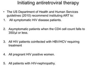 Initiating antiretroviral therapy
• The US Department of Health and Human Services
guidelines (2010) recommend instituting ART to:
1. All symptomatic HIV disease patients.
2. Asymptomatic patients when the CD4 cell count falls to
350/μl or less.
3. All HIV patients coinfected with HBV/HCV requiring
treatment
4. All pregnant HIV positive women.
5. All patients with HIV-nephropathy.
 