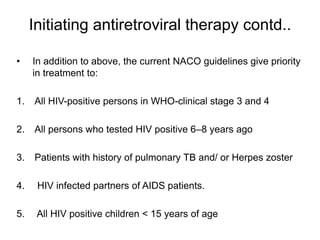 Initiating antiretroviral therapy contd..
• In addition to above, the current NACO guidelines give priority
in treatment to:
1. All HIV-positive persons in WHO-clinical stage 3 and 4
2. All persons who tested HIV positive 6–8 years ago
3. Patients with history of pulmonary TB and/ or Herpes zoster
4. HIV infected partners of AIDS patients.
5. All HIV positive children < 15 years of age
 