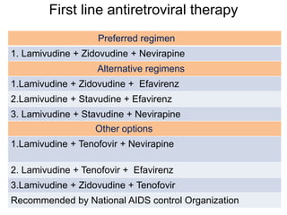 First line antiretroviral therapy
Preferred regimen
1. Lamivudine + Zidovudine + Nevirapine
Alternative regimens
1.Lamivudine + Zidovudine + Efavirenz
2.Lamivudine + Stavudine + Efavirenz
3. Lamivudine + Stavudine + Nevirapine
Other options
1.Lamivudine + Tenofovir + Nevirapine
2. Lamivudine + Tenofovir + Efavirenz
3.Lamivudine + Zidovudine + Tenofovir
Recommended by National AIDS control Organization
 
