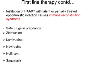 First line therapy contd…
• Institution of HAART with latent or partially treated
opportunistic infection causes immune reconstitution
syndrome
• Safe drugs in pregnancy :
 Zidovudine
 Lamivudine
 Nevirapine
 Nelfinavir
 Saquinavir
 