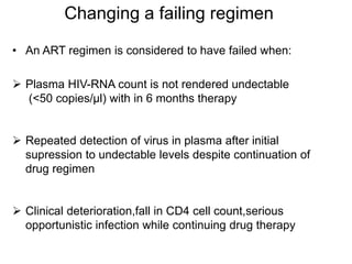 Changing a failing regimen
• An ART regimen is considered to have failed when:
 Plasma HIV-RNA count is not rendered undectable
(<50 copies/μl) with in 6 months therapy
 Repeated detection of virus in plasma after initial
supression to undectable levels despite continuation of
drug regimen
 Clinical deterioration,fall in CD4 cell count,serious
opportunistic infection while continuing drug therapy
 