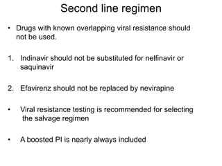 Second line regimen
• Drugs with known overlapping viral resistance should
not be used.
1. Indinavir should not be substituted for nelfinavir or
saquinavir
2. Efavirenz should not be replaced by nevirapine
• Viral resistance testing is recommended for selecting
the salvage regimen
• A boosted PI is nearly always included
 