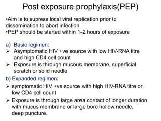 Post exposure prophylaxis(PEP)
•Aim is to supress local viral replication prior to
dissemination to abort infection
•PEP should be started within 1-2 hours of exposure
a) Basic regimen:
 Asymptomatic HIV +ve source with low HIV-RNA titre
and high CD4 cell count
 Exposure is through mucous membrane, superficial
scratch or solid needle
b) Expanded regimen:
 symptomatic HIV +ve source with high HIV-RNA titre or
low CD4 cell count
 Exposure is through large area contact of longer duration
with mucus membrane or large bore hollow needle,
deep puncture.
 