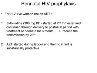 Perinatal HIV prophylaxis
• For HIV +ve women not on ART :
1. Zidovudine (300 mg BD) started at 2nd trimester and
continued through delivery to postnatal period with
treatment of neonate for 6 month reduce the
transmission by 2/3rd
2. AZT started during labour and then to infant is
substantially protective
 