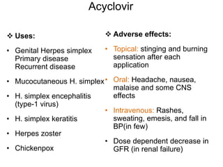 Acyclovir
 Uses:
• Genital Herpes simplex
Primary disease
Recurrent disease
• Mucocutaneous H. simplex
• H. simplex encephalitis
(type-1 virus)
• H. simplex keratitis
• Herpes zoster
• Chickenpox
 Adverse effects:
• Topical: stinging and burning
sensation after each
application
• Oral: Headache, nausea,
malaise and some CNS
effects
• Intravenous: Rashes,
sweating, emesis, and fall in
BP(in few)
• Dose dependent decrease in
GFR (in renal failure)
 