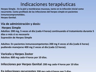 Indicaciones terapéuticas
Herpes Simple.- En la piel y membranas mucosas, tanto en la infección inicial como
recurrente. Como profilaxis de las infecciones del herpes simple en pacientes
inmunocomprometidos.
Herpes Genital.

Vía de administración y dosis:
Herpes Simple
Adultos: 200 mg, 5 veces al día (cada 4 horas) continuando el tratamiento durante 5
días o más si es necesario
Supresión de Herpes Simple

Adultos: En pacientes inmunocompetentes 200 mg 4 veces al día (cada 6 horas)
pudiendo manejarse 400 mg 2 veces al día (cada 12 horas).

Varicela y Herpes Zoster
Adultos: 800 mg cada 4 horas por 10 días.

Infecciones por Herpes Genital: 200 mg cada 4 horas por 10 días
 