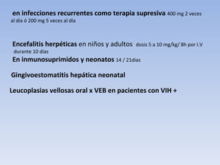 en infecciones recurrentes como terapia supresiva 400 mg 2 veces
al día ó 200 mg 5 veces al día



Encefalitis herpéticas en niños y adultos   dosis 5 a 10 mg/kg/ 8h por I.V
 durante 10 días
En inmunosuprimidos y neonatos 14 / 21dias

Gingivoestomatitis hepática neonatal

Leucoplasias vellosas oral x VEB en pacientes con VIH +
 