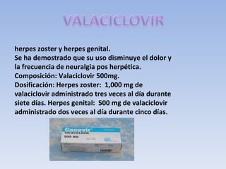 herpes zoster y herpes genital.
Se ha demostrado que su uso disminuye el dolor y
la frecuencia de neuralgia pos herpética.
Composición: Valaciclovir 500mg.
Dosificación: Herpes zoster: 1,000 mg de
valaciclovir administrado tres veces al día durante
siete días. Herpes genital: 500 mg de valaciclovir
administrado dos veces al día durante cinco días.
 