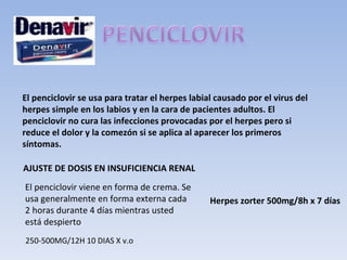 El penciclovir se usa para tratar el herpes labial causado por el virus del
herpes simple en los labios y en la cara de pacientes adultos. El
penciclovir no cura las infecciones provocadas por el herpes pero si
reduce el dolor y la comezón si se aplica al aparecer los primeros
síntomas.

AJUSTE DE DOSIS EN INSUFICIENCIA RENAL
El penciclovir viene en forma de crema. Se
usa generalmente en forma externa cada           Herpes zorter 500mg/8h x 7 días
2 horas durante 4 días mientras usted
está despierto
250-500MG/12H 10 DIAS X v.o
 