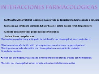 FARMACOS MIELOTOXICOS aparición mas elevada de toxicidad medular asociada a ganciclo

   Fármacos que inhiben la secreción tubular bajan el aclara miento renal del ganciclovir

   Asociado con antibióticos puede causas convulsiones
   Indicaciones terapéuticas
Tratamiento profiláctico y anticipado de la infección por citomegalovirus en pacientes trasplanta

Gastrointestinal afectación with cytomegalovirus in en immunocompetent patient.
Ductopenia asociada a hepatitis por citomegalovirus en un paciente portador
trasplante cardiaco.

Colitis por citomegalovirus asociada a insuficiencia renal crónica tratada con hemodiálisis.

Retinitis por citomegalovirus tras terapia antirretroviral altamente activa
 