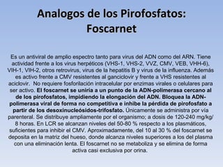 Analogos de los Pirofosfatos:
                     Foscarnet

 Es un antiviral de amplio espectro tanto para virus del ADN como del ARN. Tiene
  actividad frente a los virus herpéticos (VHS-1, VHS-2, VVZ, CMV, VEB, VHH-6),
VIH-1, VIH-2, otros retrovirus, virus de la hepatitis B y virus de la influenza. Además
   es activo frente a CMV resistentes al ganciclovir y frente a VHS resistentes al
aciclovir. No requiere fosforilación intracelular por enzimas virales o celulares para
 ser activo. El foscarnet se uniría a un punto de la ADN-polimerasa cercano al
    de los pirofosfatos, impidiendo la elongación del ADN. Bloquea la ADN-
 polimerasa viral de forma no competitiva e inhibe la pérdida de pirofosfato a
  partir de los desoxinucleósidos-trifosfato. Únicamente se administra por vía
parenteral. Se distribuye ampliamente por el organismo; a dosis de 120-240 mg/kg/
   8 horas. En LCR se alcanzan niveles del 50-80 % respecto a los plasmáticos,
 suficientes para inhibir el CMV. Aproximadamente, del 10 al 30 % del foscarnet se
deposita en la matriz del hueso, donde alcanza niveles superiores a los del plasma
   con una eliminación lenta. El foscarnet no se metaboliza y se elimina de forma
                             activa casi exclusiva por orina.
 