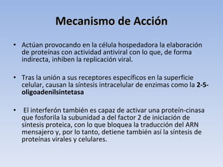 Mecanismo de Acción
• Actúan provocando en la célula hospedadora la elaboración
  de proteínas con actividad antiviral con lo que, de forma
  indirecta, inhiben la replicación viral.

• Tras la unión a sus receptores específicos en la superficie
  celular, causan la síntesis intracelular de enzimas como la 2-5-
  oligoadenilsintetasa

•    El interferón también es capaz de activar una proteín-cinasa
    que fosforila la subunidad a del factor 2 de iniciación de
    síntesis proteica, con lo que bloquea la traducción del ARN
    mensajero y, por lo tanto, detiene también así la síntesis de
    proteínas virales y celulares.
 