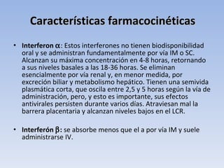 Características farmacocinéticas
• Interferon α: Estos interferones no tienen biodisponibilidad
  oral y se administran fundamentalmente por vía IM o SC.
  Alcanzan su máxima concentración en 4-8 horas, retornando
  a sus niveles basales a las 18-36 horas. Se eliminan
  esencialmente por vía renal y, en menor medida, por
  excreción biliar y metabolismo hepático. Tienen una semivida
  plasmática corta, que oscila entre 2,5 y 5 horas según la vía de
  administración, pero, y esto es importante, sus efectos
  antivirales persisten durante varios días. Atraviesan mal la
  barrera placentaria y alcanzan niveles bajos en el LCR.

• Interferón β: se absorbe menos que el a por vía IM y suele
  administrarse IV.
 