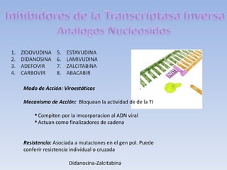 Modo de Acción: Viroestáticos

Mecanismo de Acción: Bloquean la actividad de de la TI

    ●
      Compiten por la imcorporacion al ADN viral
    ●
      Actuan como finalizadores de cadena


Resistencia: Asociada a mutaciones en el gen pol. Puede
conferir resistencia individual o cruzada

                   Didanosina-Zalcitabina
 