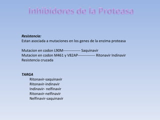 Resistencia:
Estan asociada a mutaciones en los genes de la enzima proteasa

Mutacion en codon L90M-------------- Saquinavir
Mutacion en codon M461 y V82AP-------------- Ritonavir Indinavir
Resistencia cruzada


TARGA
    Ritonavir-saquinavir
    Ritonavir-indinavir
    Indinavir- nelfinavir
    Ritonavir-nelfinavir
    Nelfinavir-saquinavir
 