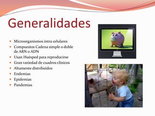 Generalidades
 Microorganismos intra celulares
 Compuestos Cadena simple o doble
  de ARN o ADN
 Usan Huésped para reproducirse
 Gran variedad de cuadros clínicos
 Altamente distribuidos
 Endemias
 Epidemias
 Pandemias
 