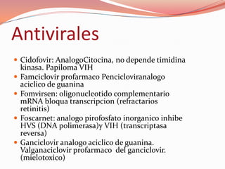 Antivirales
 Cidofovir: AnalogoCitocina, no depende timidina
  kinasa. Papiloma VIH
 Famciclovir profarmaco Pencicloviranalogo
  aciclico de guanina
 Fomvirsen: oligonucleotido complementario
  mRNA bloqua transcripcion (refractarios
  retinitis)
 Foscarnet: analogo pirofosfato inorganico inhibe
  HVS (DNA polimerasa)y VIH (transcriptasa
  reversa)
 Ganciclovir analogo aciclico de guanina.
  Valganaciclovir profarmaco del ganciclovir.
  (mielotoxico)
 