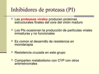 Inhibidores de proteasa (PI)
 Las proteasas virales producen proteínas
estructurales finales del core del virión maduro
 Los PIs ocasionan la producción de partículas virales
inmaduras y no funcionales
 Es común el desarrollo de resistencia en
monoterapia
 Resistencia cruzada en este grupo
 Comparten metabolismo con CYP con otros
antirretrovirales
 