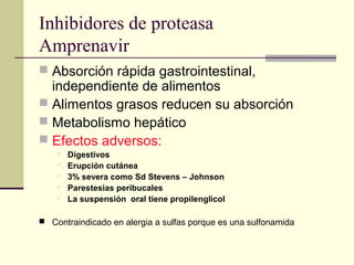Inhibidores de proteasa
Amprenavir
 Absorción rápida gastrointestinal,
independiente de alimentos
 Alimentos grasos reducen su absorción
 Metabolismo hepático
 Efectos adversos:
 Digestivos
 Erupción cutánea
 3% severa como Sd Stevens – Johnson
 Parestesias peribucales
 La suspensión oral tiene propilenglicol
 Contraindicado en alergia a sulfas porque es una sulfonamida
 