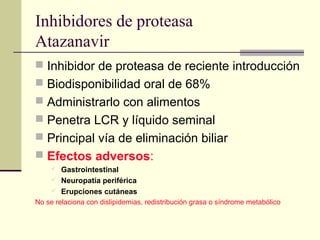 Inhibidores de proteasa
Atazanavir
 Inhibidor de proteasa de reciente introducción
 Biodisponibilidad oral de 68%
 Administrarlo con alimentos
 Penetra LCR y líquido seminal
 Principal vía de eliminación biliar
 Efectos adversos:
 Gastrointestinal
 Neuropatía periférica
 Erupciones cutáneas
No se relaciona con dislipidemias, redistribución grasa o síndrome metabólico
 