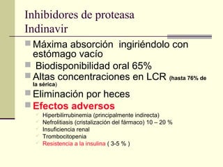 Inhibidores de proteasa
Indinavir
 Máxima absorción ingiriéndolo con
estómago vacío
 Biodisponibilidad oral 65%
 Altas concentraciones en LCR (hasta 76% de
la sérica)
 Eliminación por heces
 Efectos adversos
 Hiperbilirrubinemia (principalmente indirecta)
 Nefrolitiasis (cristalización del fármaco) 10 – 20 %
 Insuficiencia renal
 Trombocitopenia
 Resistencia a la insulina ( 3-5 % )
 