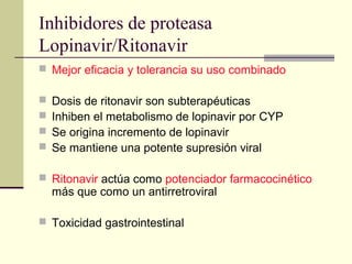 Inhibidores de proteasa
Lopinavir/Ritonavir
 Mejor eficacia y tolerancia su uso combinado
 Dosis de ritonavir son subterapéuticas
 Inhiben el metabolismo de lopinavir por CYP
 Se origina incremento de lopinavir
 Se mantiene una potente supresión viral
 Ritonavir actúa como potenciador farmacocinético
más que como un antirretroviral
 Toxicidad gastrointestinal
 
