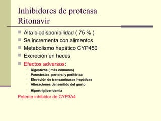 Inhibidores de proteasa
Ritonavir
 Alta biodisponibilidad ( 75 % )
 Se incrementa con alimentos
 Metabolismo hepático CYP450
 Excreción en heces
 Efectos adversos:
 Digestivos ( más comunes)
 Parestesias perioral y periférica
 Elevación de transaminasas hepáticas
 Alteraciones del sentido del gusto
 Hipertrigliceridemia
Potente inhibidor de CYP3A4
 