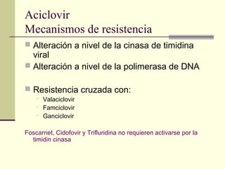Aciclovir
Mecanismos de resistencia
 Alteración a nivel de la cinasa de timidina
viral
 Alteración a nivel de la polimerasa de DNA
 Resistencia cruzada con:
 Valaciclovir
 Famciclovir
 Ganciclovir
Foscarnet, Cidofovir y Trifluridina no requieren activarse por la
timidin cinasa
 