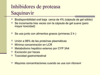 Inhibidores de proteasa
Saquinavir
 Biodisponibilidad oral baja cerca de 4% (cápsula de gel sólido)
 Se incrementa tres veces con la cápsula de gel suave (pero
mayor toxicidad)
 Se usa junto con alimentos grasos (primeras 2 h )
 Unión a 98% de las proteínas plasmáticas
 Mínima concentración en LCR
 Metabolismo hepático extenso por CYP 3A4
 Excreción por heces
 Toxicidad gastrointestinal
 Mayores concentraciones cuando se usa con ritonavir
 