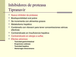 Inhibidores de proteasa
Tipranavir
 Nuevo inhibidor de proteasa
 Biodisponibilidad oral pobre
 Se incrementa con alimentos grasos
 Metabolismo hepático
 Combinarlo con ritonavir para tener concentraciones séricas
efectivas
 Contraindicado en Insuficiencia hepática
 Contraindicado en alergia a sulfas
 Efectos adversos:
 Toxicidad gastrointestinal
 Erupciones cutáneas
 Toxicidad hepática
 Hemorragia intracraneana
 