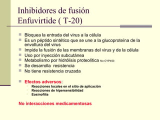 Inhibidores de fusión
Enfuvirtide ( T-20)
 Bloquea la entrada del virus a la célula
 Es un péptido sintético que se une a la glucoproteína de la
envoltura del virus
 Impide la fusión de las membranas del virus y de la célula
 Uso por inyección subcutánea
 Metabolismo por hidrólisis proteolítica No CYP450
 Se desarrolla resistencia
 No tiene resistencia cruzada
 Efectos adversos:
 Reacciones locales en el sitio de aplicación
 Reacciones de hipersensibilidad
 Eosinofilia
No interacciones medicamentosas
 