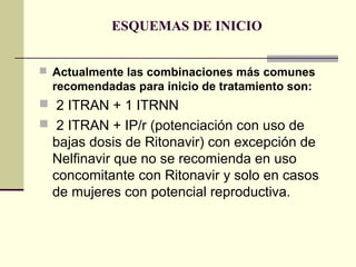 ESQUEMAS DE INICIO
 Actualmente las combinaciones más comunes
recomendadas para inicio de tratamiento son:
 2 ITRAN + 1 ITRNN
 2 ITRAN + IP/r (potenciación con uso de
bajas dosis de Ritonavir) con excepción de
Nelfinavir que no se recomienda en uso
concomitante con Ritonavir y solo en casos
de mujeres con potencial reproductiva.
 