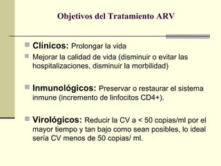 Objetivos del Tratamiento ARV
 Clínicos: Prolongar la vida
 Mejorar la calidad de vida (disminuir o evitar las
hospitalizaciones, disminuir la morbilidad)
 Inmunológicos: Preservar o restaurar el sistema
inmune (incremento de linfocitos CD4+).
 Virológicos: Reducir la CV a < 50 copias/ml por el
mayor tiempo y tan bajo como sean posibles, lo ideal
sería CV menos de 50 copias/ ml.
 