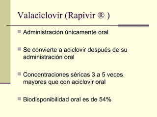 Valaciclovir (Rapivir ® )
 Administración únicamente oral
 Se convierte a aciclovir después de su
administración oral
 Concentraciones sèricas 3 a 5 veces
mayores que con aciclovir oral
 Biodisponibilidad oral es de 54%
 