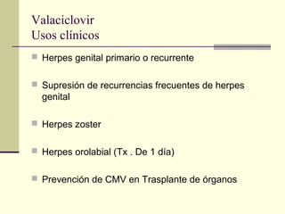 Valaciclovir
Usos clínicos
 Herpes genital primario o recurrente
 Supresión de recurrencias frecuentes de herpes
genital
 Herpes zoster
 Herpes orolabial (Tx . De 1 día)
 Prevención de CMV en Trasplante de órganos
 