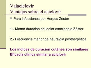 Valaciclovir
Ventajas sobre el aciclovir
 Para infecciones por Herpes Zòster
1.- Menor duración del dolor asociado a Zòster
2.- Frecuencia menor de neuralgia postherpètica
Los índices de curación cutánea son similares
Eficacia clínica similar a aciclovir
 