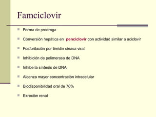 Famciclovir
 Forma de prodroga
 Conversiòn hepàtica en penciclovir con actividad similar a aciclovir
 Fosforilación por timidin cinasa viral
 Inhibición de polimerasa de DNA
 Inhibe la síntesis de DNA
 Alcanza mayor concentración intracelular
 Biodisponibilidad oral de 70%
 Exreciòn renal
 