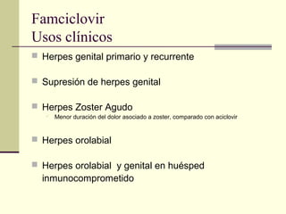Famciclovir
Usos clínicos
 Herpes genital primario y recurrente
 Supresión de herpes genital
 Herpes Zoster Agudo
 Menor duración del dolor asociado a zoster, comparado con aciclovir
 Herpes orolabial
 Herpes orolabial y genital en huésped
inmunocomprometido
 