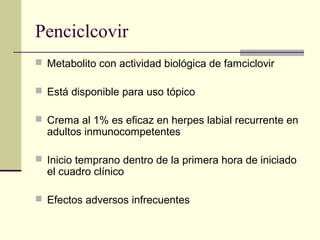 Penciclcovir
 Metabolito con actividad biológica de famciclovir
 Está disponible para uso tópico
 Crema al 1% es eficaz en herpes labial recurrente en
adultos inmunocompetentes
 Inicio temprano dentro de la primera hora de iniciado
el cuadro clínico
 Efectos adversos infrecuentes
 