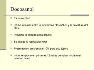Docosanol
 Es un alcohol
 Inhibe la fusión entre la membrana plasmática y la envoltura del
HSV
 Previene la entrada a las células
 Se impide la replicaciòn viral
 Presentación en crema al 10% para uso tòpico
 Inicio temprano en primeras 12 horas de haber iniciado el
cuadro clìnico
 