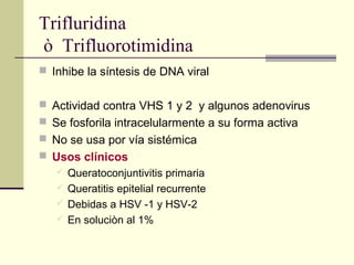 Trifluridina
ò Trifluorotimidina
 Inhibe la síntesis de DNA viral
 Actividad contra VHS 1 y 2 y algunos adenovirus
 Se fosforila intracelularmente a su forma activa
 No se usa por vía sistémica
 Usos clínicos
 Queratoconjuntivitis primaria
 Queratitis epitelial recurrente
 Debidas a HSV -1 y HSV-2
 En soluciòn al 1%
 
