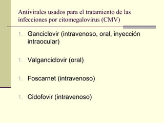 Antivirales usados para el tratamiento de las
infecciones por citomegalovirus (CMV)
1. Ganciclovir (intravenoso, oral, inyección
intraocular)
1. Valganciclovir (oral)
1. Foscarnet (intravenoso)
1. Cidofovir (intravenoso)
 
